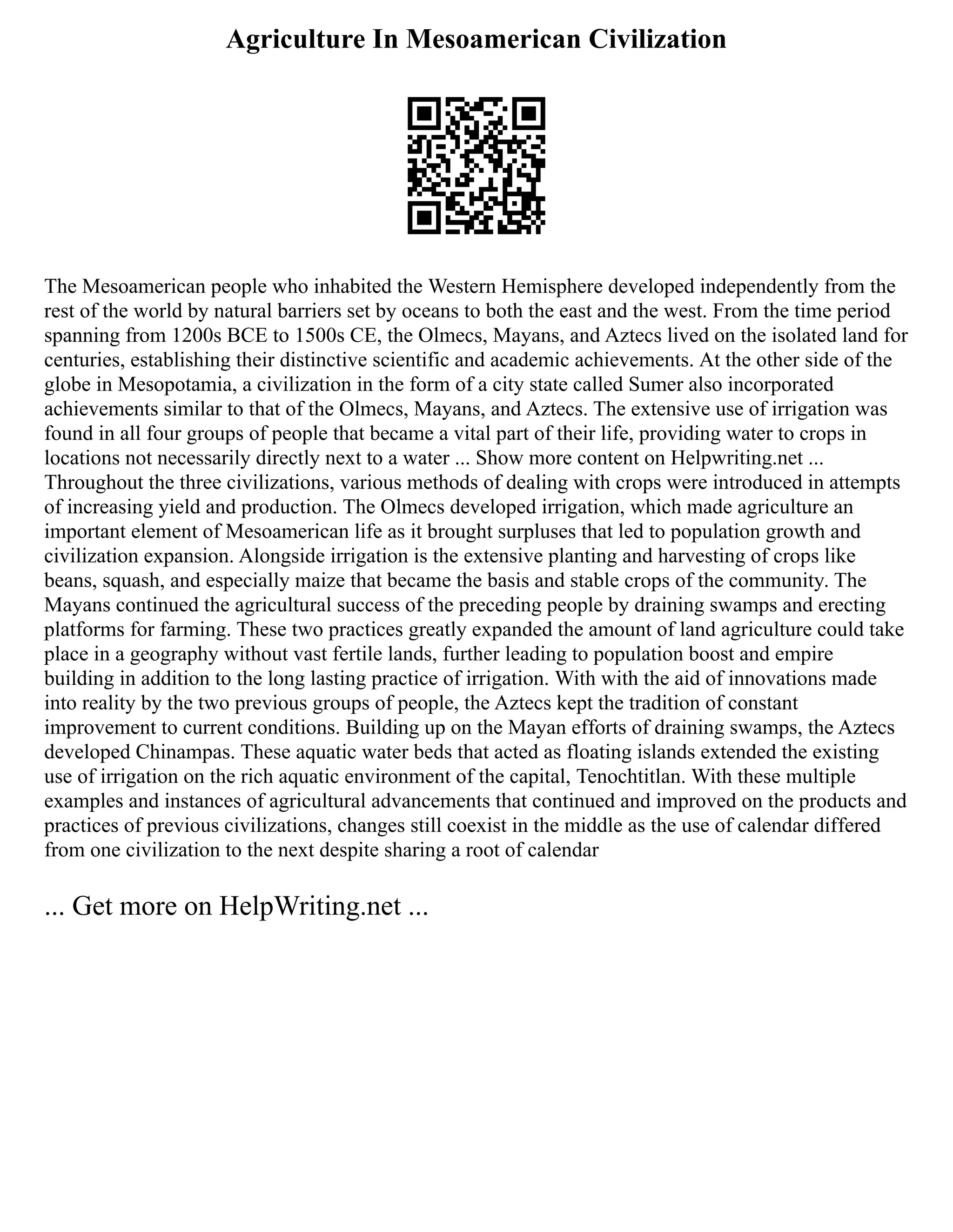 Agriculture In Mesoamerican Civilization
The Mesoamerican people who inhabited the Western Hemisphere developed independently from the
rest of the world by natural barriers set by oceans to both the east and the west. From the time period
spanning from 1200s BCE to 1500s CE, the Olmecs, Mayans, and Aztecs lived on the isolated land for
centuries, establishing their distinctive scientific and academic achievements. At the other side of the
globe in Mesopotamia, a civilization in the form of a city state called Sumer also incorporated
achievements similar to that of the Olmecs, Mayans, and Aztecs. The extensive use of irrigation was
found in all four groups of people that became a vital part of their life, providing water to crops in
locations not necessarily directly next to a water ... Show more content on Helpwriting.net ...
Throughout the three civilizations, various methods of dealing with crops were introduced in attempts
of increasing yield and production. The Olmecs developed irrigation, which made agriculture an
important element of Mesoamerican life as it brought surpluses that led to population growth and
civilization expansion. Alongside irrigation is the extensive planting and harvesting of crops like
beans, squash, and especially maize that became the basis and stable crops of the community. The
Mayans continued the agricultural success of the preceding people by draining swamps and erecting
platforms for farming. These two practices greatly expanded the amount of land agriculture could take
place in a geography without vast fertile lands, further leading to population boost and empire
building in addition to the long lasting practice of irrigation. With with the aid of innovations made
into reality by the two previous groups of people, the Aztecs kept the tradition of constant
improvement to current conditions. Building up on the Mayan efforts of draining swamps, the Aztecs
developed Chinampas. These aquatic water beds that acted as floating islands extended the existing
use of irrigation on the rich aquatic environment of the capital, Tenochtitlan. With these multiple
examples and instances of agricultural advancements that continued and improved on the products and
practices of previous civilizations, changes still coexist in the middle as the use of calendar differed
from one civilization to the next despite sharing a root of calendar
... Get more on HelpWriting.net ...
 