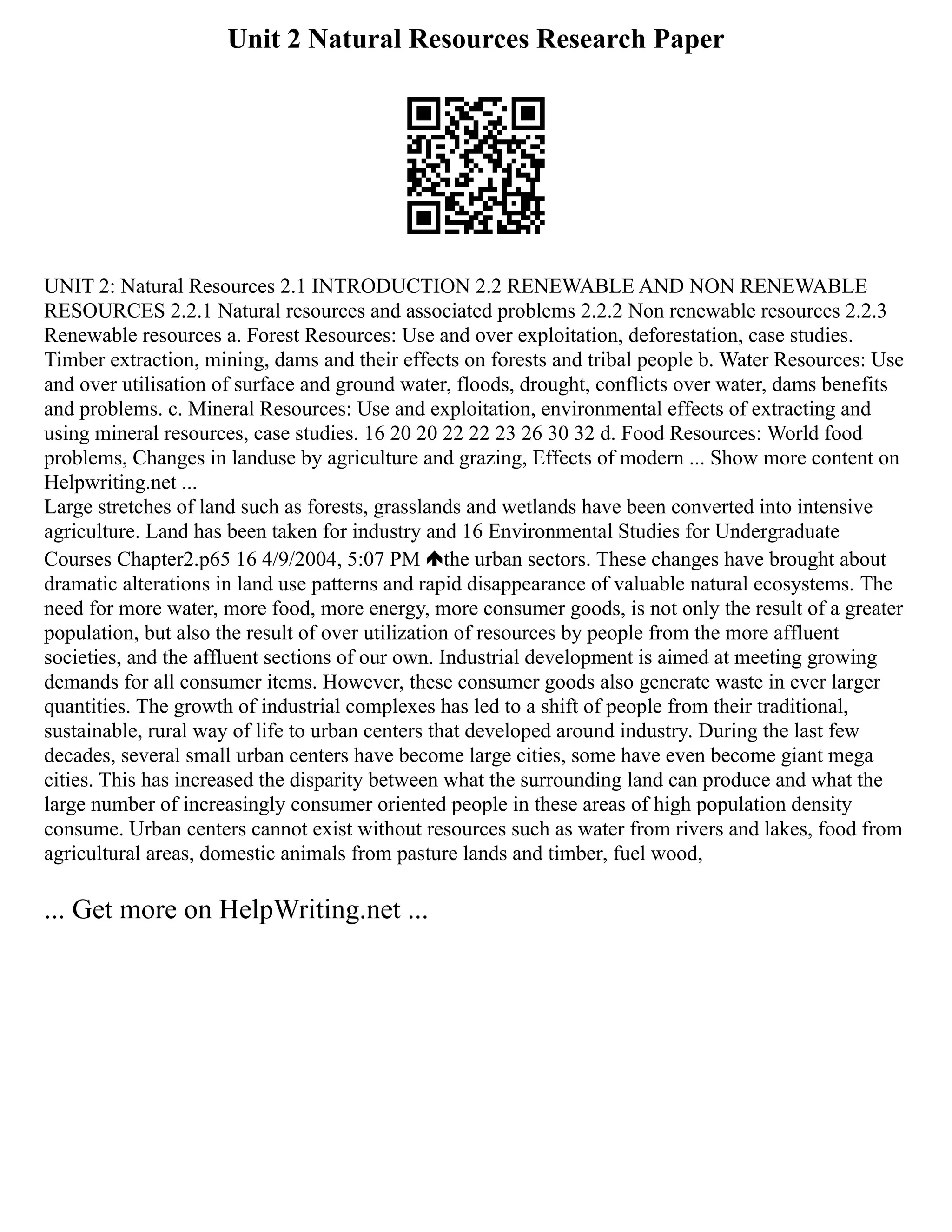 Unit 2 Natural Resources Research Paper
UNIT 2: Natural Resources 2.1 INTRODUCTION 2.2 RENEWABLE AND NON RENEWABLE
RESOURCES 2.2.1 Natural resources and associated problems 2.2.2 Non renewable resources 2.2.3
Renewable resources a. Forest Resources: Use and over exploitation, deforestation, case studies.
Timber extraction, mining, dams and their effects on forests and tribal people b. Water Resources: Use
and over utilisation of surface and ground water, floods, drought, conflicts over water, dams benefits
and problems. c. Mineral Resources: Use and exploitation, environmental effects of extracting and
using mineral resources, case studies. 16 20 20 22 22 23 26 30 32 d. Food Resources: World food
problems, Changes in landuse by agriculture and grazing, Effects of modern ... Show more content on
Helpwriting.net ...
Large stretches of land such as forests, grasslands and wetlands have been converted into intensive
agriculture. Land has been taken for industry and 16 Environmental Studies for Undergraduate
Courses Chapter2.p65 16 4/9/2004, 5:07 PM the urban sectors. These changes have brought about
dramatic alterations in land use patterns and rapid disappearance of valuable natural ecosystems. The
need for more water, more food, more energy, more consumer goods, is not only the result of a greater
population, but also the result of over utilization of resources by people from the more affluent
societies, and the affluent sections of our own. Industrial development is aimed at meeting growing
demands for all consumer items. However, these consumer goods also generate waste in ever larger
quantities. The growth of industrial complexes has led to a shift of people from their traditional,
sustainable, rural way of life to urban centers that developed around industry. During the last few
decades, several small urban centers have become large cities, some have even become giant mega
cities. This has increased the disparity between what the surrounding land can produce and what the
large number of increasingly consumer oriented people in these areas of high population density
consume. Urban centers cannot exist without resources such as water from rivers and lakes, food from
agricultural areas, domestic animals from pasture lands and timber, fuel wood,
... Get more on HelpWriting.net ...
 