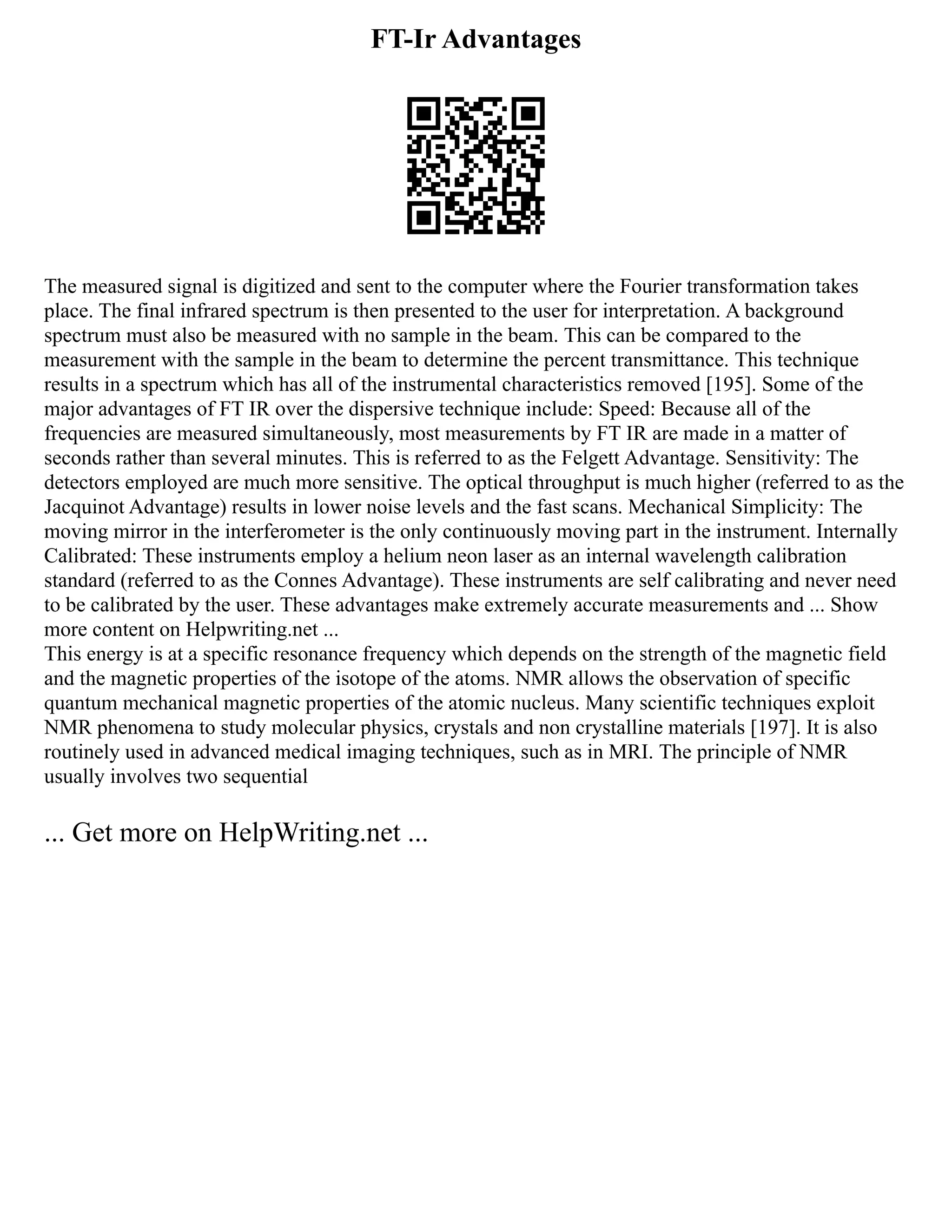 FT-Ir Advantages
The measured signal is digitized and sent to the computer where the Fourier transformation takes
place. The final infrared spectrum is then presented to the user for interpretation. A background
spectrum must also be measured with no sample in the beam. This can be compared to the
measurement with the sample in the beam to determine the percent transmittance. This technique
results in a spectrum which has all of the instrumental characteristics removed [195]. Some of the
major advantages of FT IR over the dispersive technique include: Speed: Because all of the
frequencies are measured simultaneously, most measurements by FT IR are made in a matter of
seconds rather than several minutes. This is referred to as the Felgett Advantage. Sensitivity: The
detectors employed are much more sensitive. The optical throughput is much higher (referred to as the
Jacquinot Advantage) results in lower noise levels and the fast scans. Mechanical Simplicity: The
moving mirror in the interferometer is the only continuously moving part in the instrument. Internally
Calibrated: These instruments employ a helium neon laser as an internal wavelength calibration
standard (referred to as the Connes Advantage). These instruments are self calibrating and never need
to be calibrated by the user. These advantages make extremely accurate measurements and ... Show
more content on Helpwriting.net ...
This energy is at a specific resonance frequency which depends on the strength of the magnetic field
and the magnetic properties of the isotope of the atoms. NMR allows the observation of specific
quantum mechanical magnetic properties of the atomic nucleus. Many scientific techniques exploit
NMR phenomena to study molecular physics, crystals and non crystalline materials [197]. It is also
routinely used in advanced medical imaging techniques, such as in MRI. The principle of NMR
usually involves two sequential
... Get more on HelpWriting.net ...
 