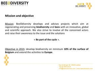 Mission: BeeOdiversity develops and advises projects which aim at
regenerating and preserving biodiversity and bees with an innovative, global
and scientific approach. We also strive to involve all the concerned actors
and raise their awareness to the issue and the solutions
« Be part of the cycle ».
Objective in 2015: develop biodiversity on minimum 10% of the surface of
Belgium and extend the activities to Europe.
Mission and objective
 