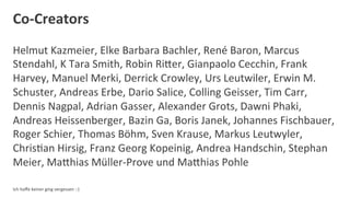 Co-­‐Creators	
  
Helmut	
  Kazmeier,	
  Elke	
  Barbara	
  Bachler,	
  René	
  Baron,	
  Marcus	
  
Stendahl,	
  K	
  Tara	
  Smith,	
  Robin	
  RiOer,	
  Gianpaolo	
  Cecchin,	
  Frank	
  
Harvey,	
  Manuel	
  Merki,	
  Derrick	
  Crowley,	
  Urs	
  Leutwiler,	
  Erwin	
  M.	
  
Schuster,	
  Andreas	
  Erbe,	
  Dario	
  Salice,	
  Colling	
  Geisser,	
  Tim	
  Carr,	
  
Dennis	
  Nagpal,	
  Adrian	
  Gasser,	
  Alexander	
  Grots,	
  Dawni	
  Phaki,	
  
Andreas	
  Heissenberger,	
  Bazin	
  Ga,	
  Boris	
  Janek,	
  Johannes	
  Fischbauer,	
  
Roger	
  Schier,	
  Thomas	
  Böhm,	
  Sven	
  Krause,	
  Markus	
  Leutwyler,	
  
ChrisDan	
  Hirsig,	
  Franz	
  Georg	
  Kopeinig,	
  Andrea	
  Handschin,	
  Stephan	
  
Meier,	
  MaOhias	
  Müller-­‐Prove	
  und	
  MaOhias	
  Pohle	
  
	
  
Ich	
  hoﬀe	
  keiner	
  ging	
  vergessen	
  :-­‐)	
  
 
