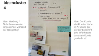 Ideencluster	
  
4	
  

Idee: Werbung /        Idee: Der Kunde
Gutscheine werden      steckt seine Karte
eingeblendet während   im ATM und der
der Transaktion        Berater bekommt
                       eine Information,
                       dass sein Kunde
                       grade da ist
 