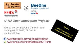 @

«ATM Open Innovation Project»

Vortrag bei der BeeOne GmbH in Wien
Montag 03.03.2013; 09:00 Uhr
Matthias Pohle

   www.facebook.com/businesscreativity
   www.xing.com/profile/MatthiasMD_Pohle
 