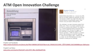 ATM	
  Open	
  Innova:on	
  Challenge	
  




Projekt	
  I	
  auf	
  Facebook:                                                 ...
hOps://www.facebook.com/photo.php?eid=380066128701037&set=pb.178583235515995.-­‐2207520000.1362336080&type=3&theater	
  
	
  

Projekt	
  II	
  auf	
  ADzo:	
  
www.aDzo.com/starter/29a21d27-­‐a21b-­‐4971-­‐98cc-­‐bb20bab97c0e	
  
 