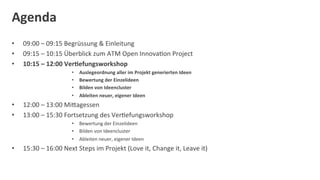 Agenda	
  
•      09:00	
  –	
  09:15	
  Begrüssung	
  &	
  Einleitung	
  	
  
•      09:15	
  –	
  10:15	
  Überblick	
  zum	
  ATM	
  Open	
  InnovaDon	
  Project	
  	
  
•      10:15	
  –	
  12:00	
  Ver:efungsworkshop	
  
                                  •    Auslegeordnung	
  aller	
  im	
  Projekt	
  generierten	
  Ideen	
  
                                  •    Bewertung	
  der	
  Einzelideen	
  
                                  •    Bilden	
  von	
  Ideencluster	
  
                                  •    Ableiten	
  neuer,	
  eigener	
  Ideen	
  
•      12:00	
  –	
  13:00	
  MiOagessen	
  
•      13:00	
  –	
  15:30	
  Fortsetzung	
  des	
  VerDefungsworkshop	
  
                                  •  Bewertung	
  der	
  Einzelideen	
  
                                  •  Bilden	
  von	
  Ideencluster	
  
                                  •  Ableiten	
  neuer,	
  eigener	
  Ideen	
  
•      15:30	
  –	
  16:00	
  Next	
  Steps	
  im	
  Projekt	
  (Love	
  it,	
  Change	
  it,	
  Leave	
  it)	
  
	
  
 
