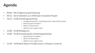 Agenda	
  
•      09:00	
  –	
  09:15	
  Begrüssung	
  &	
  Einleitung	
  	
  
•      09:15	
  –	
  10:15	
  Überblick	
  zum	
  ATM	
  Open	
  InnovaDon	
  Projekt	
  	
  
•      10:15	
  –	
  12:00	
  VerDefungsworkshop	
  
                                  •    Auslegeordnung	
  aller	
  im	
  Projekt	
  generierten	
  Ideen	
  &	
  Best	
  PracDce	
  
                                  •    Bewertung	
  der	
  Einzelideen	
  
                                  •    Bilden	
  von	
  Ideencluster	
  
                                  •    Ableiten	
  neuer,	
  eigener	
  Ideen	
  
•      12:00	
  –	
  13:00	
  MiOagessen	
  
•      13:00	
  –	
  15:30	
  Fortsetzung	
  des	
  VerDefungsworkshop	
  
                                  •  Bewertung	
  der	
  Einzelideen	
  
                                  •  Bilden	
  von	
  Ideencluster	
  
                                  •  Ableiten	
  neuer,	
  eigener	
  Ideen	
  
•      15:30	
  –	
  16:00	
  Next	
  Steps	
  im	
  Projekt	
  (Love	
  it,	
  Change	
  it,	
  Leave	
  it)	
  
	
  
 