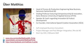Über	
  Ma/hias	
  
                                     •    Head	
  of	
  Process	
  &	
  ProducDon	
  Engineering	
  New	
  Business,	
  
                                          Swisscom	
  Switzerland	
  AG	
  
                                     •    VisiDng	
  Professor	
  lecturing	
  Entrepreneurship	
  &	
  InnovaDon,	
  
                                          Swiss	
  Distance	
  University	
  of	
  Applied	
  Science	
  (FFHS)	
  
                                     •    Speaker	
  &	
  Coach	
  regarding	
  InnovaDon	
  &	
  Product	
  
                                          Development	
  
                                     •    Co-­‐Founder,	
  InternaDonal	
  Speed	
  CreaDon	
  AssociaDon	
  (ISCA)	
  

                                     •    Self	
  employed	
  Business	
  Consultant	
  
                                     •    Project	
  Manager	
  and	
  Post	
  Merger	
  IntegraDon,	
  ﬁlm.de	
  AG	
  
                                     •    Start-­‐Up	
  CEO,	
  CINEware	
  GbR	
  

  www.xing.com/profile/MatthiasMD_Pohle
  www.linkedin.com/pub/dir/Matthias/Pohle
  https://www.facebook.com/matthias.m.pohle
 