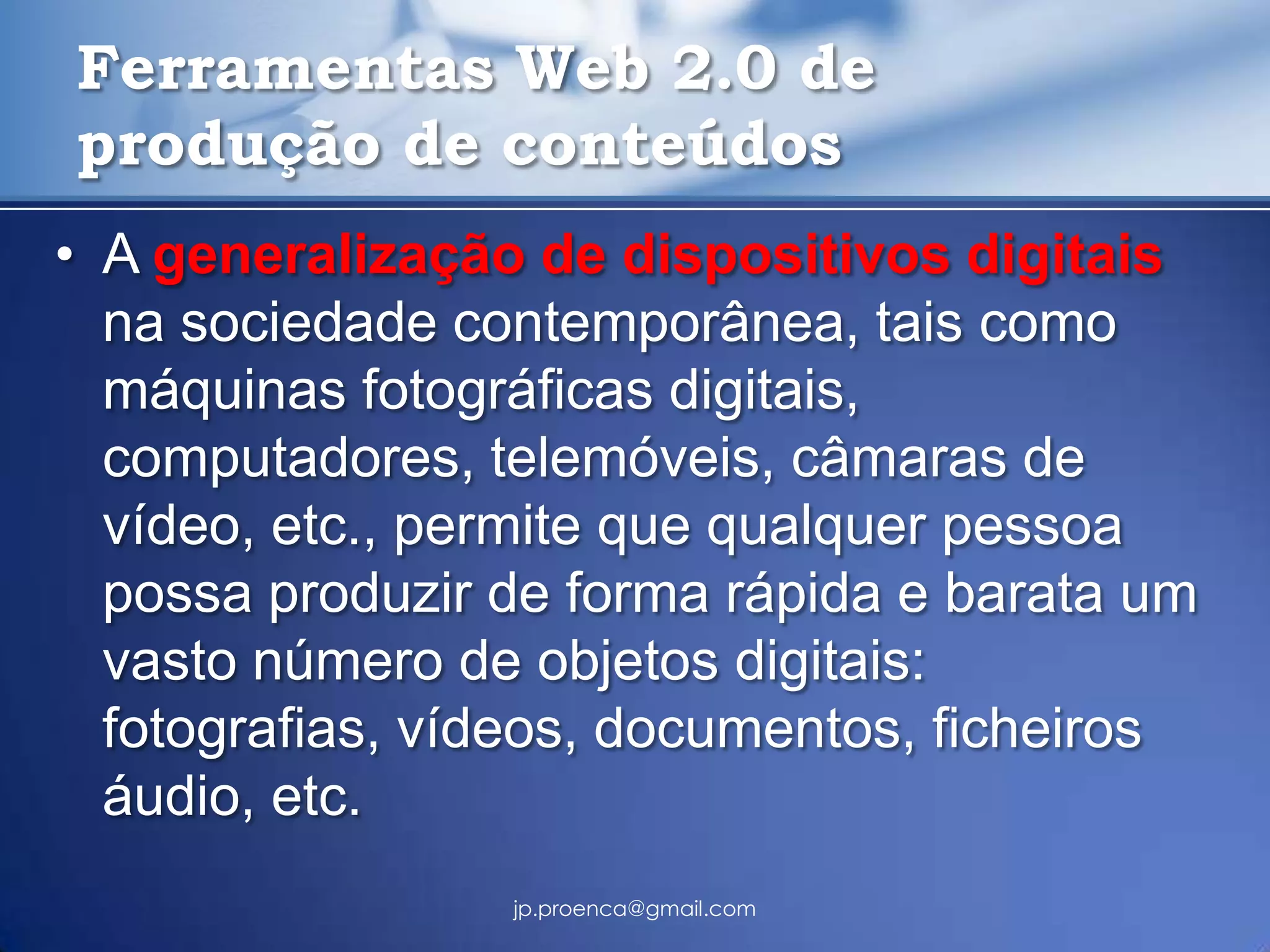 Ferramentas Web 2.0 de
produção de conteúdos
• A generalização de dispositivos digitais
  na sociedade contemporânea, tais como
  máquinas fotográficas digitais,
  computadores, telemóveis, câmaras de
  vídeo, etc., permite que qualquer pessoa
  possa produzir de forma rápida e barata um
  vasto número de objetos digitais:
  fotografias, vídeos, documentos, ficheiros
  áudio, etc.
                 jp.proenca@gmail.com
 