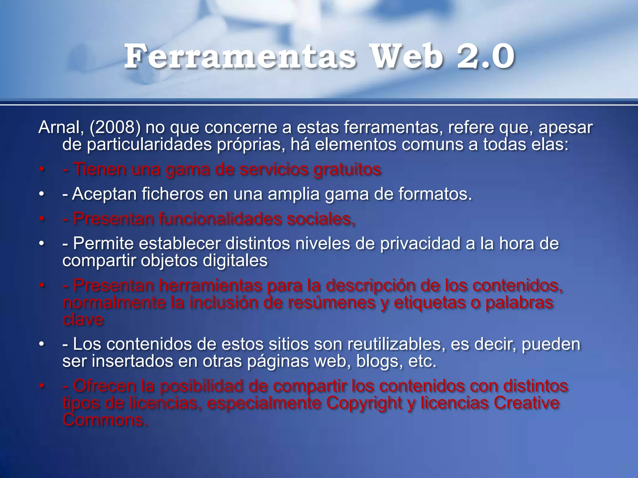 Ferramentas Web 2.0
Arnal, (2008) no que concerne a estas ferramentas, refere que, apesar
   de particularidades próprias, há elementos comuns a todas elas:
• - Tienen una gama de servicios gratuitos
• - Aceptan ficheros en una amplia gama de formatos.
• - Presentan funcionalidades sociales,
• - Permite establecer distintos niveles de privacidad a la hora de
   compartir objetos digitales
• - Presentan herramientas para la descripción de los contenidos,
   normalmente la inclusión de resúmenes y etiquetas o palabras
   clave
• - Los contenidos de estos sitios son reutilizables, es decir, pueden
   ser insertados en otras páginas web, blogs, etc.
• - Ofrecen la posibilidad de compartir los contenidos con distintos
   tipos de licencias, especialmente Copyright y licencias Creative
   Commons.
 