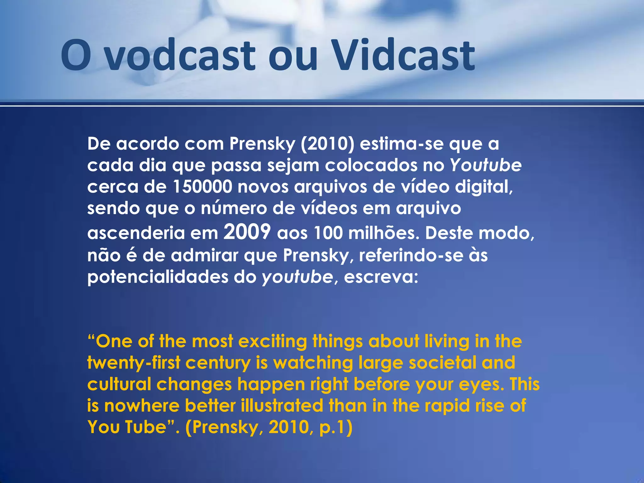 O vodcast ou Vidcast
 De acordo com Prensky (2010) estima-se que a
 cada dia que passa sejam colocados no Youtube
 cerca de 150000 novos arquivos de vídeo digital,
 sendo que o número de vídeos em arquivo
 ascenderia em 2009 aos 100 milhões. Deste modo,
 não é de admirar que Prensky, referindo-se às
 potencialidades do youtube, escreva:


 “One of the most exciting things about living in the
 twenty-first century is watching large societal and
 cultural changes happen right before your eyes. This
 is nowhere better illustrated than in the rapid rise of
 You Tube”. (Prensky, 2010, p.1)
 