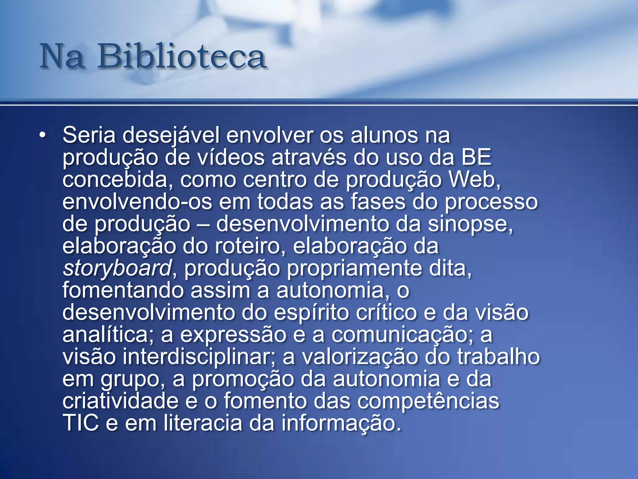 Na Biblioteca

• Seria desejável envolver os alunos na
  produção de vídeos através do uso da BE
  concebida, como centro de produção Web,
  envolvendo-os em todas as fases do processo
  de produção – desenvolvimento da sinopse,
  elaboração do roteiro, elaboração da
  storyboard, produção propriamente dita,
  fomentando assim a autonomia, o
  desenvolvimento do espírito crítico e da visão
  analítica; a expressão e a comunicação; a
  visão interdisciplinar; a valorização do trabalho
  em grupo, a promoção da autonomia e da
  criatividade e o fomento das competências
  TIC e em literacia da informação.
 
