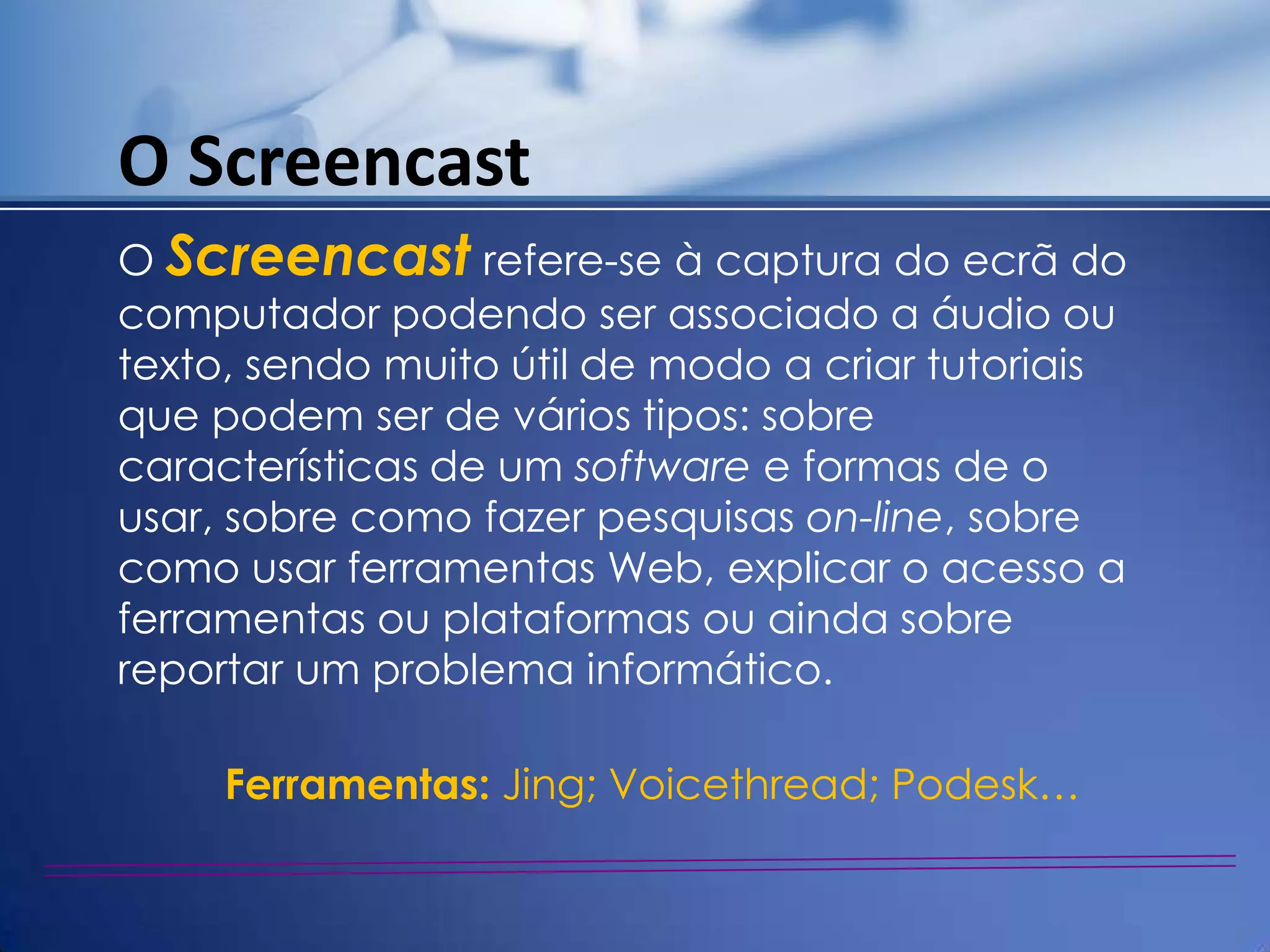 O Screencast
O Screencast refere-se à captura do ecrã do
computador podendo ser associado a áudio ou
texto, sendo muito útil de modo a criar tutoriais
que podem ser de vários tipos: sobre
características de um software e formas de o
usar, sobre como fazer pesquisas on-line, sobre
como usar ferramentas Web, explicar o acesso a
ferramentas ou plataformas ou ainda sobre
reportar um problema informático.

     Ferramentas: Jing; Voicethread; Podesk…
 