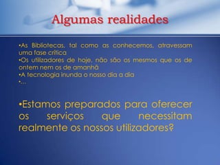 Algumas realidades
•As Bibliotecas, tal como as conhecemos, atravessam
uma fase crítica
•Os utilizadores de hoje, não são os mesmos que os de
ontem nem os de amanhã
•A tecnologia inunda o nosso dia a dia
•…



•Estamos preparados para oferecer
os    serviços   que      necessitam
realmente os nossos utilizadores?
 