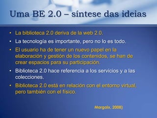 Uma BE 2.0 – síntese das ideias

• La biblioteca 2.0 deriva de la web 2.0.
• La tecnología es importante, pero no lo es todo.
• El usuario ha de tener un nuevo papel en la
  elaboración y gestión de los contenidos, se han de
  crear espacios para su participación.
• Biblioteca 2.0 hace referencia a los servicios y a las
  colecciones.
• Biblioteca 2.0 está en relación con el entorno virtual,
  pero también con el físico.

                                      Margaix, 2008)
 