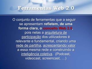 Ferramentas Web 2.0

O conjunto de ferramentas que a seguir
     se apresentam refletem, de uma
    forma clara, o conceito Web 2.0,
         pois nelas a arquitetura de
       participação dos utilizadores é
 relevante e fundamental, criando uma
  rede de partilha, acrescentando valor
   a essa mesma rede e construindo a
      inteligência coletiva. (Podcast,
         videocast, screencast, …)
 