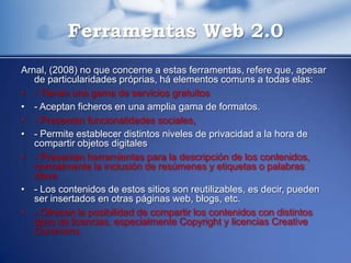 Ferramentas Web 2.0
Arnal, (2008) no que concerne a estas ferramentas, refere que, apesar
   de particularidades próprias, há elementos comuns a todas elas:
• - Tienen una gama de servicios gratuitos
• - Aceptan ficheros en una amplia gama de formatos.
• - Presentan funcionalidades sociales,
• - Permite establecer distintos niveles de privacidad a la hora de
   compartir objetos digitales
• - Presentan herramientas para la descripción de los contenidos,
   normalmente la inclusión de resúmenes y etiquetas o palabras
   clave
• - Los contenidos de estos sitios son reutilizables, es decir, pueden
   ser insertados en otras páginas web, blogs, etc.
• - Ofrecen la posibilidad de compartir los contenidos con distintos
   tipos de licencias, especialmente Copyright y licencias Creative
   Commons.
 