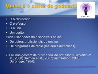 Quem é o autor do podcast?

• O bibliotecário
• O professor
• O aluno
• Um perito
Pode usar podcasts disponíveis online:
• De outros profissionais de ensino
• De programas de rádio (materiais autênticos)

Os alunos gostam de ouvir a voz do professor (Carvalho et
  al., 2008; Salmon et al., 2007; Richardson, 2006;
  Durbridge, 1984).
 