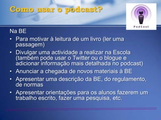 Como usar o podcast?

Na BE
• Para motivar à leitura de um livro (ler uma
  passagem)
• Divulgar uma actividade a realizar na Escola
  (também pode usar o Twitter ou o blogue e
  adicionar informação mais detalhada no podcast)
• Anunciar a chegada de novos materiais à BE
• Apresentar uma descrição da BE, do regulamento,
  de normas
• Apresentar orientações para os alunos fazerem um
  trabalho escrito, fazer uma pesquisa, etc.
 