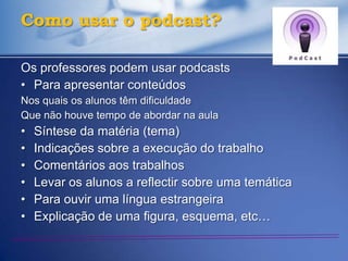 Como usar o podcast?

Os professores podem usar podcasts
• Para apresentar conteúdos
Nos quais os alunos têm dificuldade
Que não houve tempo de abordar na aula
•   Síntese da matéria (tema)
•   Indicações sobre a execução do trabalho
•   Comentários aos trabalhos
•   Levar os alunos a reflectir sobre uma temática
•   Para ouvir uma língua estrangeira
•   Explicação de uma figura, esquema, etc…
 