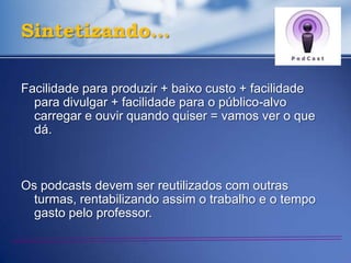 Sintetizando…

Facilidade para produzir + baixo custo + facilidade
  para divulgar + facilidade para o público-alvo
  carregar e ouvir quando quiser = vamos ver o que
  dá.



Os podcasts devem ser reutilizados com outras
  turmas, rentabilizando assim o trabalho e o tempo
  gasto pelo professor.
 