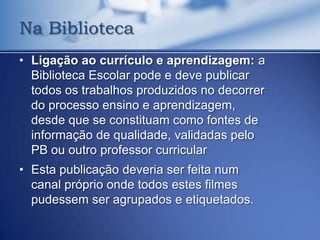 Na Biblioteca
• Ligação ao currículo e aprendizagem: a
  Biblioteca Escolar pode e deve publicar
  todos os trabalhos produzidos no decorrer
  do processo ensino e aprendizagem,
  desde que se constituam como fontes de
  informação de qualidade, validadas pelo
  PB ou outro professor curricular
• Esta publicação deveria ser feita num
  canal próprio onde todos estes filmes
  pudessem ser agrupados e etiquetados.
 