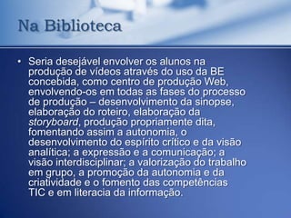 Na Biblioteca

• Seria desejável envolver os alunos na
  produção de vídeos através do uso da BE
  concebida, como centro de produção Web,
  envolvendo-os em todas as fases do processo
  de produção – desenvolvimento da sinopse,
  elaboração do roteiro, elaboração da
  storyboard, produção propriamente dita,
  fomentando assim a autonomia, o
  desenvolvimento do espírito crítico e da visão
  analítica; a expressão e a comunicação; a
  visão interdisciplinar; a valorização do trabalho
  em grupo, a promoção da autonomia e da
  criatividade e o fomento das competências
  TIC e em literacia da informação.
 