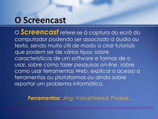 O Screencast
O Screencast refere-se à captura do ecrã do
computador podendo ser associado a áudio ou
texto, sendo muito útil de modo a criar tutoriais
que podem ser de vários tipos: sobre
características de um software e formas de o
usar, sobre como fazer pesquisas on-line, sobre
como usar ferramentas Web, explicar o acesso a
ferramentas ou plataformas ou ainda sobre
reportar um problema informático.

     Ferramentas: Jing; Voicethread; Podesk…
 