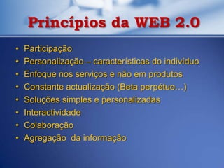 Princípios da WEB 2.0
•   Participação
•   Personalização – características do indivíduo
•   Enfoque nos serviços e não em produtos
•   Constante actualização (Beta perpétuo…)
•   Soluções simples e personalizadas
•   Interactividade
•   Colaboração
•   Agregação da informação
 