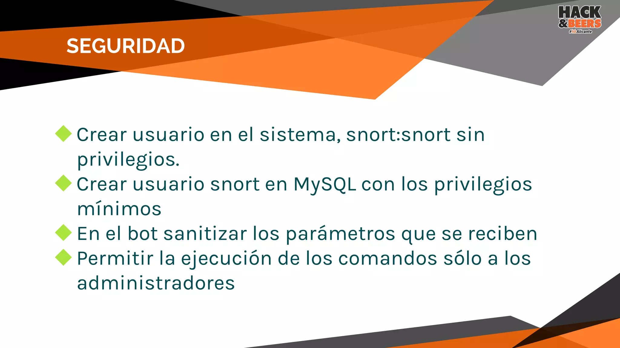 SEGURIDAD
◆Crear usuario en el sistema, snort:snort sin
privilegios.
◆Crear usuario snort en MySQL con los privilegios
mínimos
◆En el bot sanitizar los parámetros que se reciben
◆Permitir la ejecución de los comandos sólo a los
administradores
 