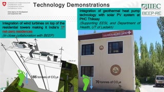 Integration of wind turbines on top of the
residential towers making it India’s 1st
net-zero residences
(in close collaboration with BEEP)
6
Integration of geothermal heat pump
technology with solar PV system at
PHC Thiksay
(Supporting EESL and Department of
Health, UT of Ladakh)
Technology Demonstrations
70 tonnes of CO2e
186 tonnes of CO2e
 