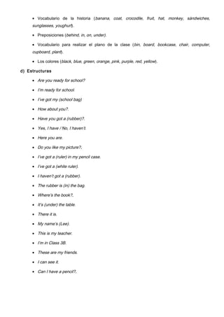 • Vocabulario de la historia (banana, coat, crocodile, fruit, hat, monkey, sándwiches,
sunglasses, youghurt).
• Preposiciones (behind, in, on, under).
• Vocabulario para realizar el plano de la clase (bin, board, bookcase, chair, computer,
cupboard, plant).
• Los colores (black, blue, green, orange, pink, purple, red, yellow).
d) Estructuras
• Are you ready for school?
• I’m ready for school.
• I’ve got my (school bag)
• How about you?.
• Have you got a (rubber)?.
• Yes, I have / No, I haven’t.
• Here you are.
• Do you like my picture?.
• I’ve got a (ruler) in my pencil case.
• I’ve got a (white ruler).
• I haven’t got a (rubber).
• The rubber is (in) the bag.
• Where’s the book?.
• It’s (under) the table.
• There it is.
• My name’s (Lee).
• This is my teacher.
• I’m in Class 3B.
• These are my friends.
• I can see it.
• Can I have a pencil?.
 