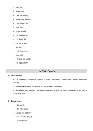 • He’s fat.
• She’s short.
• I like the (pirate).
• She’s short and thin.
• He’s tall and fat.
• Is he tall?.
• Is she scary?.
• Her hair is short.
• His dog is fat.
• His kite is blue.
• It’s Tom.
• He’s the prince.
• Look out!.
• Her legs are purple.
• His legs are thin.
UNIT 4. Sports
g) Vocabulario
• Los deportes (basketball, cycling, football, gymnastics, rollerblading, skiing, swimming,
tennis).
• Otras actividades de ocio (climb, do, juggle, ride, rollerblade).
• Actividades relacionadas con las carreras (hands and feet race, running race, sack race,
three legs race).
h) Estructuras
• I like tennis.
• I don’t like skiing
• Do you like football?
• Yes, I do / No, I don’t.
• He likes tennis.
 