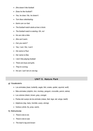 • She doesn’t like football.
• Does he like football?.
• Yes, he does / No, he doesn’t.
• Tom likes rollerblading.
• Karim can run fast.
• The football match starts at two o’clock.
• The football match is starting. Oh, no!.
• He can ride a bike.
• She can’t swim.
• Can you swim?
• Yes, I can / No, I can’t.
• His name is Paul.
• Her name is Dee.
• I don’t like playing football.
• There are boys and girls.
• They’re running.
• He can / can’t ski on one leg.
UNIT 5. Nature Park
g) Vocabulario
• Los animales (bear, butterfly, eagle, fish, snake, spider, squirrel, wolf).
• Más animales (dolphin, lion, monkey, penguin, crocodile, parrot, zebra).
• Los colores (black, brown, grey, orange)
• Partes del cuerpo de los animals (claws, feet, legs, tail, wings, teeth)
• Adjetivos (big, hairy, horrible, scary, strong).
• Verbos (climb, fly, jump, swim).
h) Estructuras
• There’s lots to do.
• There’s lots to see
• The bear’s big and brown
 