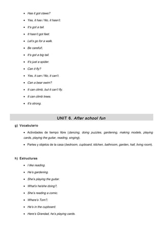 • Has it got claws?
• Yes, it has / No, it hasn’t.
• It’s got a tail.
• It hasn’t got feet.
• Let’s go for a walk.
• Be careful!.
• It’s got a big tail.
• It’s just a spider.
• Can it fly?
• Yes, it can / No, it can’t.
• Can a bear swim?
• It can climb, but it can’t fly.
• It can climb trees.
• It’s strong.
UNIT 6. After school fun
g) Vocabulario
• Actividades de tiempo libre (dancing, doing puzzles, gardening, making models, playing
cards, playing the guitar, reading, singing).
• Partes y objetos de la casa (bedroom, cupboard, kitchen, bathroom, garden, hall, living room).
h) Estructuras
• I like reading.
• He’s gardening.
• She’s playing the guitar.
• What’s he/she doing?.
• She’s reading a comic.
• Where’s Tom?.
• He’s in the cupboard.
• Here’s Grandad, he’s playing cards.
 