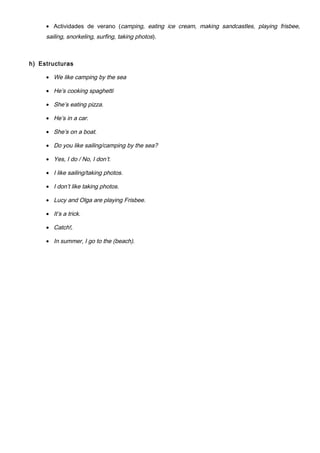 • Actividades de verano (camping, eating ice cream, making sandcastles, playing frisbee,
sailing, snorkeling, surfing, taking photos).
h) Estructuras
• We like camping by the sea
• He’s cooking spaghetti
• She’s eating pizza.
• He’s in a car.
• She’s on a boat.
• Do you like sailing/camping by the sea?
• Yes, I do / No, I don’t.
• I like sailing/taking photos.
• I don’t like taking photos.
• Lucy and Olga are playing Frisbee.
• It’s a trick.
• Catch!.
• In summer, I go to the (beach).
 