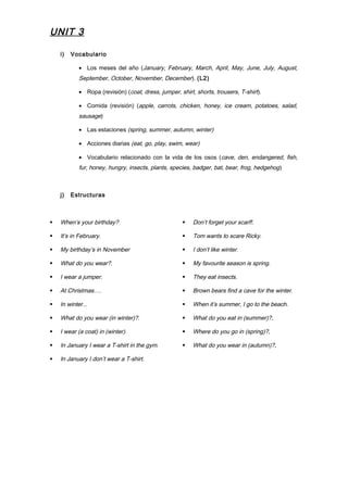 UNIT 3
i) Vocabulario
• Los meses del año (January, February, March, April, May, June, July, August,
September, October, November, December). (L2)
• Ropa (revisión) (coat, dress, jumper, shirt, shorts, trousers, T-shirt).
• Comida (revisión) (apple, carrots, chicken, honey, ice cream, potatoes, salad,
sausage)
• Las estaciones (spring, summer, autumn, winter)
• Acciones diarias (eat, go, play, swim, wear)
• Vocabulario relacionado con la vida de los osos (cave, den, endangered, fish,
fur, honey, hungry, insects, plants, species, badger, bat, bear, frog, hedgehog)
j) Estructuras
 When’s your birthday?
 It’s in February.
 My birthday’s in November
 What do you wear?.
 I wear a jumper.
 At Christmas….
 In winter...
 What do you wear (in winter)?.
 I wear (a coat) in (winter).
 In January I wear a T-shirt in the gym.
 In January I don’t wear a T-shirt.
 Don’t forget your scarf!.
 Tom wants to scare Ricky.
 I don’t like winter.
 My favourite season is spring.
 They eat insects.
 Brown bears find a cave for the winter.
 When it’s summer, I go to the beach.
 What do you eat in (summer)?.
 Where do you go in (spring)?.
 What do you wear in (autumn)?.
 