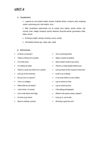 UNIT 4
i) Vocabulario
• Lugares en una ciudad (castle, cinema, hospital, library, museum, park, shopping
centre, swimming pool, train station, zoo).
• Más vocabulario relacionado con la ciudad (bus station, sports centre, city,
country, town, village, transport, sports, festivals, favourite places, gymnastics, kites,
bikes, picnic)
• El tiempo (bright, raining, snowing, sunny, windy).
• Actividades diarias (go, make, play, read).
j) Estructuras
 Is there a (cinema)?.
 There’s aThere isn’t a (park)
 I’m at the (zoo)
 I’m (riding my bike).
 There’s a (zoo) but there isn’t a (park).
 Let’s go to the (cinema).
 Do you live in a (town)?.
 I live in a (village).
 What shall we do today?.
 I don’t know, I’m bored.
 Let’s invite Karim and Olga.
 It’s time to go home.
 Karim is (taking a photo).
 Tom is phoning Karim.
 Olga is scared of spiders.
 Karim doesn’t want to go home.
 There’s a (robot spider) behind you.
 Let’s go back to the museum tomorrow!.
 Look! Lucy is flying!.
 In my town there is a bus station.
 I go to school on foot.
 I go to school by bus.
 I like taking photographs.
 Where’s the sports centre, please?
 Let’s go in, we’re late.
 Running is good for you!
 
