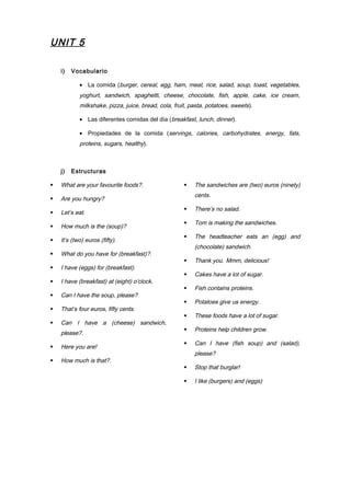 UNIT 5
i) Vocabulario
• La comida (burger, cereal, egg, ham, meat, rice, salad, soup, toast, vegetables,
yoghurt, sandwich, spaghetti, cheese, chocolate, fish, apple, cake, ice cream,
milkshake, pizza, juice, bread, cola, fruit, pasta, potatoes, sweets).
• Las diferentes comidas del día (breakfast, lunch, dinner).
• Propiedades de la comida (servings, calories, carbohydrates, energy, fats,
proteins, sugars, healthy).
j) Estructuras
 What are your favourite foods?.
 Are you hungry?
 Let’s eat.
 How much is the (soup)?
 It’s (two) euros (fifty).
 What do you have for (breakfast)?.
 I have (eggs) for (breakfast).
 I have (breakfast) at (eight) o’clock.
 Can I have the soup, please?
 That’s four euros, fifty cents.
 Can I have a (cheese) sandwich,
please?.
 Here you are!
 How much is that?.
 The sandwiches are (two) euros (ninety)
cents.
 There’s no salad.
 Tom is making the sandwiches.
 The headteacher eats an (egg) and
(chocolate) sandwich.
 Thank you. Mmm, delicious!
 Cakes have a lot of sugar.
 Fish contains proteins.
 Potatoes give us energy.
 These foods have a lot of sugar.
 Proteins help children grow.
 Can I have (fish soup) and (salad),
please?
 Stop that burglar!
 I like (burgers) and (eggs)
 