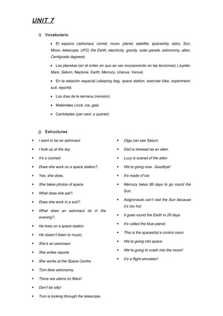 UNIT 7
i) Vocabulario
• El espacio (astronaut, comet, moon, planet, satellite, spaceship, stars, Sun,
Moon, telescope, UFO, the Earth, electricity, gravity, solar panels, astronomy, alien,
Centigrade degrees).
• Los planetas (en el orden en que se van incorporando en las lecciones) (Jupiter,
Mars, Saturn, Neptune, Earth, Mercury, Uranus, Venus)
• En la estación espacial (sleeping bag, space station, exercise bike, experiment,
suit, reports)
• Los días de la semana (revisión)
• Materiales (rock, ice, gas)
• Cantidades (per cent, a quarter)
j) Estructuras
 I want to be an astronaut
 I look up at the sky
 It’s a (comet)
 Does she work on a space station?.
 Yes, she does.
 She takes photos of space.
 What does she eat?.
 Does she work in a suit?.
 What does an astronaut do in the
evening?.
 He lives on a space station
 He doesn’t listen to music.
 She’s an astronaut
 She writes reports
 She works at the Space Centre.
 Tom likes astronomy.
 There are aliens on Mars!
 Don’t be silly!
 Tom is looking through the telescope.
 Olga can see Saturn.
 Dad is dressed as an alien.
 Lucy is scared of the alien.
 We’re going now. Goodbye!
 It’s made of ice.
 Mercury takes 88 days to go round the
Sun.
 Astgronauts can’t visit the Sun because
it’s too hot.
 It goes round the Earth in 28 days.
 It’s called the blue planet.
 This is the spaceship’s control room.
 We’re going into space.
 We’re going to crash into the moon!
 It’s a flight simulator!
 