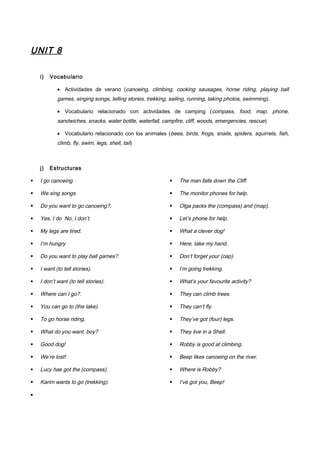 UNIT 8
i) Vocabulario
• Actividades de verano (canoeing, climbing, cooking sausages, horse riding, playing ball
games, singing songs, telling stories, trekking, sailing, running, taking photos, swimming).
• Vocabulario relacionado con actividades de camping (compass, food, map, phone,
sandwiches, snacks, water bottle, waterfall, campfire, cliff, woods, emergencies, rescue)
• Vocabulario relacionado con los animales (bees, birds, frogs, snails, spiders, squirrels, fish,
climb, fly, swim, legs, shell, tail)
j) Estructuras
 I go canoeing
 We sing songs
 Do you want to go canoeing?.
 Yes, I do No, I don’t.
 My legs are tired.
 I’m hungry
 Do you want to play ball games?.
 I want (to tell stories).
 I don’t want (to tell stories).
 Where can I go?.
 You can go to (the lake).
 To go horse riding.
 What do you want, boy?
 Good dog!
 We’re lost!
 Lucy has got the (compass).
 Karim wants to go (trekking).
 The man falls down the Cliff.
 The monitor phones for help.
 Olga packs the (compass) and (map).
 Let’s phone for help.
 What a clever dog!
 Here, take my hand.
 Don’t forget your (cap).
 I’m going trekking.
 What’s your favourite activity?
 They can climb trees.
 They can’t fly.
 They’ve got (four) legs.
 They live in a Shell.
 Robby is good at climbing.
 Beep likes canoeing on the river.
 Where is Robby?
 I’ve got you, Beep!
•
 