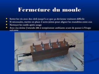 Fermeture du moule





Serrer les vis avec des clefs jusqu’à ce que ça devienne vraiment difficile
Si nécessaire, mettre en place 2 serre-joints pour aligner les mandrins entre eux
Nettoyer les outils après usage
Avec ma résine j’attends 24h à température ambiante avant de passer à l’étape
suivante

 