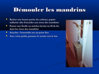 Démouler les mandrins







Retirer une bonne partie du carbone, papier
sulfurisé afin d’accéder aux trous des mandrins
Passer une ficelle ou mèches kevlar ou fil de fer
dans les trous des mandrins
Attacher l’ensemble sur un point fixe
Avec votre poids, poussez le moule vers le bas

 
