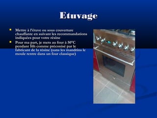 Etuvage




Mettre à l’étuve ou sous couverture
chauffante en suivant les recommandations
indiquées pour votre résine
Pour ma part, je mets au four à 50°C
pendant 16h comme préconisé par le
fabricant de la résine (sans les mandrins le
moule rentre dans un four classique)

 
