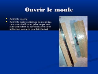 Ouvrir le moule



Retirer la visserie
Retirer la partie supérieure du moule (ça
vient assez facilement grâce au pouvoir
auto-démoulant du scotch marron sinon
utiliser un tournevis pour faire levier)

 
