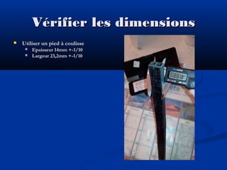 Vérifier les dimensions


Utiliser un pied à coulisse



Epaisseur 14mm +-1/10
Largeur 23,2mm +-1/10

 