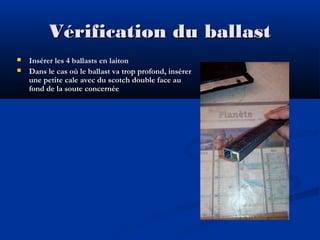 Vérification du ballast



Insérer les 4 ballasts en laiton
Dans le cas où le ballast va trop profond, insérer
une petite cale avec du scotch double face au
fond de la soute concernée

 