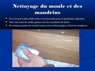 Nettoyage du moule et des
mandrins




Ce n’est pas le plus drôle mais c’est nécessaire pour la prochaine utilisation
Avec une carte de crédit, gratter tous les excédants de résine
Si certaines parties de scotch marron sont endommagées, il faut les remplacer

 