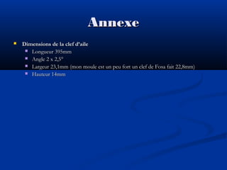 Annexe


Dimensions de la clef d’aile
 Longueur 395mm
 Angle 2 x 2,5°
 Largeur 23,1mm (mon moule est un peu fort un clef de Fosa fait 22,8mm)
 Hauteur 14mm

 