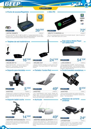 Complementos
     Punto de acceso/Repetidor                                                                         Mini PC




                                                                     39’90€                                                                                                      72€
   WAP300 300MBPS	                                                            CONN132                MINI PC TV ANDROID 4.0	                                                      CONN220

 - Protocolos IEEE 802.3, 802.11b ,802.11g y 802.11n - 2 antenas desmontables de 3 dBi y          - Mini Pc con sistema operativo Android 4.0.3 con tamaño reducido - ¡Cabe en la palma de
 una antena interior - Encriptación WEP64/128bits /WPA/WPA2/WPA2PSK y servidor Radius             la mano! - Salida HDMI, puerto usb 2.0 y Wi-Fi
 - Funciona como punto de acceso/repetidor universal y cliente Wireless


     Tarjetas de red inalámbricas                                                                                                    Caja externa Media Player
                                                                                                                                     con salida hdmi




                                           16’50€                                                        24’50€                                                           54’50€
   WGUSB-ANT V2	                                    CONN169       WNUSBC-ANT 	                                   CONN205           LHD3.5HDMI V2	                                  CONN160

 - Chipset REALTEK 8187L - Funciona en modo monitor/           - Adaptador USB 300 (11N) Mbps con antena externa 5 Dbi           - Carcasa media Player Full1080P - Soporta protocolo de
 auditoría wifi - Incluye soporte - Fácil de configurar        desmontable - Chip Chipset Realtek 2770 - Modo monitor/           video RM/RMVB/H.264 MKV - Lector de tarjetas SD/MMC/
 - Dispone de antena desmontable de 5 dBi                      auditoria                                                         MS - Función de HosT USB para pinchar disco duro externo
                                                                                                                                 o Pendrive - Soporta ficheros 3D.
     Soporte para bicicleta                                         Teclado / funda iPad                                             Funda brazalete smartphone




                                                5’90€                                                           49€                                                            9’95€
  AVANTREE	                                       CONN214        AVANTREE	                                      CONN215           AVANTREE	                                        CONN221

 - Diseñado para su montaje en el manillar de una bicicleta,   - 3-en-1: teclado Bluetooth + funda + soporte - Elegante, ultra   - Este es el accesorio perfecto para cualquier persona que
 se puede ajustar para buscar el ángulo perfecto - Apto para   delgado y ligero - Un aluminio de alta calidad que coincide con   desee utilizar cómodamente su Smartphone, mientras corre,
 cualquier móvil, PDA, GPS, MP3, MP4, etc - No incluye         su iPad - Batería interna de litio recargable que dura hasta 55   camina... - No incluye teléfono
 teléfono                                                      horas de uso ininterrumpido y alrededor de 60 días

     Soporte tablet coche                                           Auricular                                                        Adaptador de corriente
                                                                                                                                     universal




                                           14’90€                                                               49€                                                              24€
   AVANTREE REPOSACABEZAS	                          CONN194       AVANTREE SACOOL BLUETOOTH	CONN222
                                                                                                                                  CPOWER-90W	                                      CONN165
 - Soporte diseñado para fijarse al reposacabezas anterior     - Auricular estéreo Bluetooth v2.1 + EDR diseñado para uso
 permitiendo a los pasajeros traseros utilizar el tablet más   en exteriores e interiores - Ofrece altísima calidad de sonido    - Cargador universal 2-en-1, para portátiles, monitores,
 cómodamente - Fácil de usar                                   estéreo y tiempo de duración en funcionamiento de hasta           cámaras de foto, etc. - Puerto USB extra para cargar
                                                               5 horas                                                           dispositivos USB - Incluye clavija para HP
 