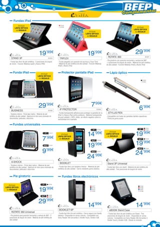 Complementos
        Fundas iPad
             ¡Incluye                                                      EVI25
          LÁPIZ ÓPTICO
                                                                           EVI26                                                                                                   ¡Incluye
           de REGALO!                                                                                                                                                           LÁPIZ ÓPTICO
                                                                                                                   ¡Incluye                                                      de REGALO!
                                                                                                                LÁPIZ ÓPTICO
                                                                                                                 de REGALO!




                                               19’99€                                                             19’99€                                                           29’99€
                                                                                                                                           ROTATE 360 	                                          EVI27	
     STAND 3P                           	                      EVI23	     TRIFLEX	
                                                                                                                                         - Pie giratorio con posición horizontal y vertical de 360º
   - Funda tipo libro de piel sintética - 3 posiciones de ángulo        - Funda plegable con posición de escritura y Face-Time           - 2 posiciones de ángulo de visión - Material de piel sintética
   de visión - Función WakeUp Ipad2 y Nuevo IPAD                        - Material de piel sintética de alta calidad - Función WakeUp
                                                                                                                                         de alta calidad - Función WakeUp iPad2 y Nuevo iPad
                                                                        iPad2 y Nuevo iPad


        Funda iPad                              ¡Incluye
                                                                            Protector pantalla iPad                                          Lápiz óptico
                                             LÁPIZ ÓPTICO
                                              de REGALO!
                                                                                                                                                                                              EVI63
                                                                                                                                                                                              EVI64




                                               29’99€                                                                   7’99€
     BUSINESS	                                                 EVI28
                                                                          iP PROTECTOR	                                         EVI29                                                   6’99€
   - Tarjetero interior - Porta lápiz óptico - Material de piel
                                                                        - Funda transparente adhesiva para proteger la pantalla de su      STYLUS PEN	
                                                                        iPad 2 y Nuevo iPad contra arañazos - Material transparente
   sintética de alta calidad - Apertura en libro para visionado de                                                                       - Compatible con todas las pantallas táctiles capacitivas
                                                                        de gran calidad y 100% nítido, sin efecto negativo sobre la
   documentos, películas o face-time                                                                                                     - Punta de goma suave
                                                                        sensibilidad de la pantalla

        Fundas universales
                                                                                                                                                                                                  EVI81
                                                                                                                          7”    EVI32                                                   9”        EVI82



                                                                                                                  14’99€                                                           19’99€
                                                                                                                                            ¡Incluye
                                                          7”    EVI17
                                                                                                                                         LÁPIZ ÓPTICO
                                                                           ¡Incluye


                                                    7’99€
                                                                        LÁPIZ ÓPTICO                                                      de REGALO!
                                                                         de REGALO!                                                                                                    9,7”       EVI49



                                                                                                                                                                                   19’99€
                                                                                                                         9,7”   EVI38


                                                      10,1” EVI31
                                                                                                                  19’99€
                                                    9’99€
                                                                                                                                                                                       10,1”      EVI52

                                                                                                                        10,1” EVI41
                                                                                                                                                                                   24’99€
                                                                                                                  24’99€
     A-SHOCK	                                                             BOOKLET                         	                               Stand 3P Universal	
   - Tarjetero interior - Porta lápiz óptico - Material de piel
   sintética de alta calidad - Apertura en libro para visionado de      - Funda tipo libro con tarjetero interior - Material de piel     - Funda tipo libro con stand - Material de piel sintética de
   documentos, películas o face-time                                    sintética de alta calidad - Cierre mediante goma elástica        alta calidad - Tres posiciones de ángulo de visión


        Pie giratorio                                                        Fundas libros electrónicos

   ¡Incluye                                          7”        EVI54
                                                                                                                        EVI77                                                            EVI85


                                               19          ’99€
LÁPIZ ÓPTICO                                                                                                            EVI78                                                            EVI86
 de REGALO!                                                                                                             EVI79                                                            EVI87
                                                                                                                        EVI89                                                            EVI88


                                                               EVI60
                                                    9,7”       EVI62



                                               29’99€
                                                                                                                  14’99€                                                           14’99€
                                                                         BOOKLET 6P	                                                         eBOOK Stand Case	
     ROTATE 360 Universal	                                              - Funda tipo libro de piel sintética - Cierre seguro con banda    - Funda tipo libro de piel sintética con Stand - Tres
   - Pie giratorio para posición horizontal y vertical de 360º - 2      elástica - Disponible en varios colores - Compatible con          posiciones de ángulo de visión - Disponible en varios
   posiciones de ángulo de visión - Material de piel sintética de       Sony Reader, BQ Cervantes 2, Kindle Touch, Kindle 4 GB            colores - Compatible con Sony Reader, BQ Cervantes 2,
   alta calidad                                                                                                                           Kindle Touch y Kindle 4 GB - Ebook no incluido
 